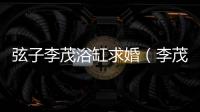 弦子李茂浴缸求婚（李茂弦子甜蜜完婚）