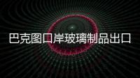 巴克圖口岸玻璃制品出口迅速增長,行業(yè)資訊