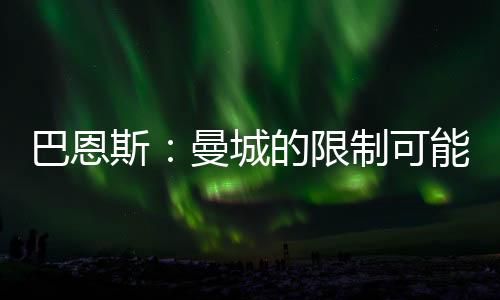 巴恩斯：曼城的限制可能讓格拉利什不開心，自由人角色更適合他