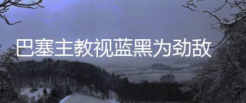 巴塞主教視藍黑為勁敵 大勝后仍不敢掉以輕心