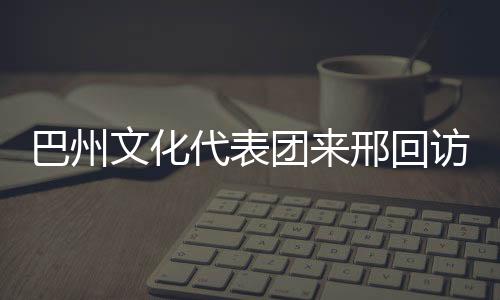 巴州文化代表團(tuán)來(lái)邢回訪(fǎng)交流