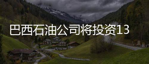 巴西石油公司將投資1320億美元開發油氣