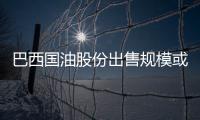 巴西國油股份出售規(guī)模或?qū)⒃僭?00億美元