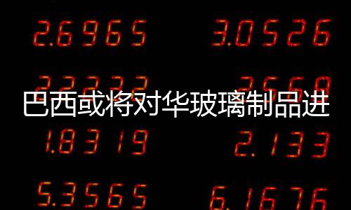 巴西或?qū)?duì)華玻璃制品進(jìn)行反傾銷調(diào)查,行業(yè)資訊