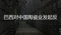 巴西對中國陶瓷業發起反傾銷 欲征264.1%關稅