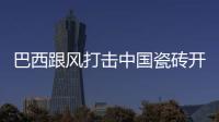巴西跟風打擊中國瓷磚開始反傾銷調查