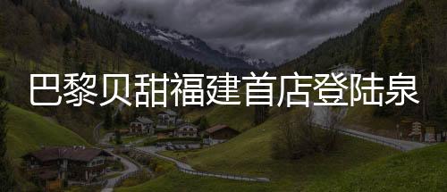巴黎貝甜福建首店登陸泉州浦西萬達金街 多重禮遇齊享受