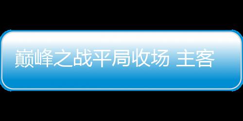 巔峰之戰(zhàn)平局收場 主客雙方皆稱滿意