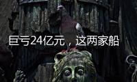 巨虧24億元，這兩家船廠成“難兄難弟”