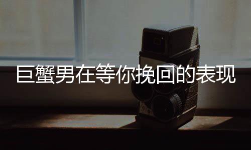 巨蟹男在等你挽回的表現(xiàn)
