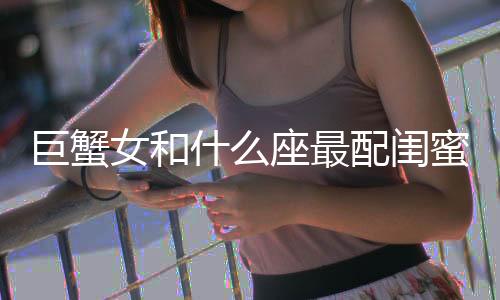 巨蟹女和什么座最配閨蜜 巨蟹女最佳閨蜜星座