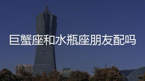 巨蟹座和水瓶座朋友配嗎 巨蟹座和水瓶座朋友配嗎