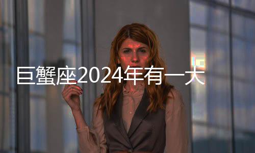 巨蟹座2024年有一大劫 巨蟹座2024年運勢如何