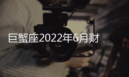 巨蟹座2022年6月財(cái)富運(yùn)勢(shì)完整版 2022年6月巨蟹座財(cái)富運(yùn)勢(shì)詳解