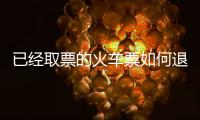 已經取票的火車票如何退票，已出票的火車票怎么退票