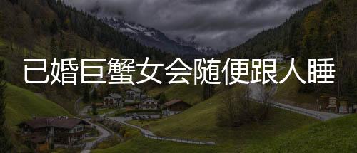 已婚巨蟹女會隨便跟人睡嗎 已婚巨蟹座女生會隨便讓睡嗎