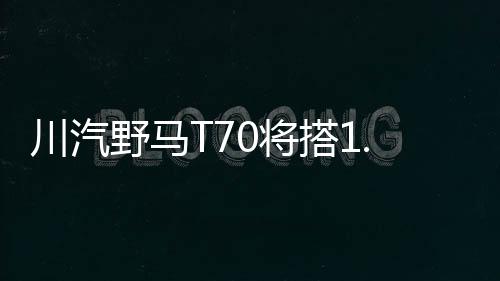 川汽野馬T70將搭1.5T引擎 動(dòng)力大幅提升