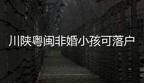 川陜粵閩非婚小孩可落戶 具體是什么情況？？