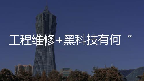 工程維修+黑科技有何“魔力”，風水隆智慧服務一文告訴你！