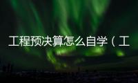 工程預決算怎么自學（工程預決算）