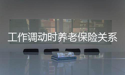 工作調動時養老保險關系如何轉移？具體辦理流程是什么