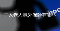 工人老人意外保險有哪些 給工人買老人意外保險怎么買