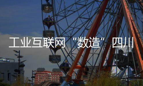工業互聯網“數造”四川新機遇