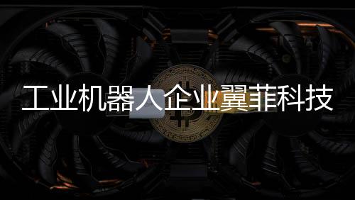 工業機器人企業翼菲科技沖刺港股IPO