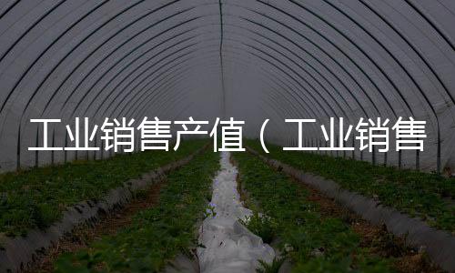 工業(yè)銷售產(chǎn)值（工業(yè)銷售產(chǎn)值）