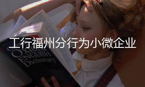 工行福州分行為小微企業(yè)量身定制金融服務方案