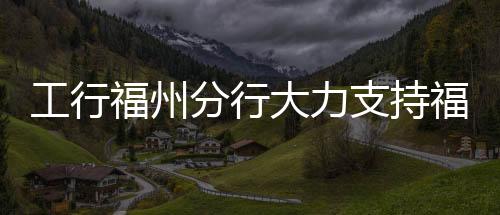 工行福州分行大力支持福州市民營企業(yè)重點項目建設