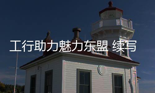 工行助力魅力東盟 續寫絲路華章