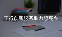 工行創新服務助力照亮鄉村振興路