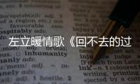 左立暖情歌《回不去的過往》首發【娛樂新聞】風尚中國網