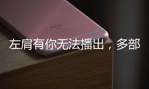 左肩有你無法播出，多部耽改播出無望，這些劇該怎么辦