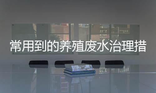 常用到的養殖廢水治理措施介紹（養殖廢水的處理方法）