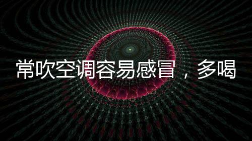 常吹空調(diào)容易感冒，多喝姜湯可祛除風(fēng)寒
