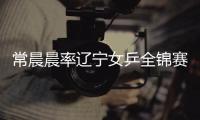 常晨晨率遼寧女乒全錦賽奪冠 期待全運家門口創佳績