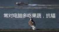 常對電腦多吃果蔬，抗輻射增幸福感