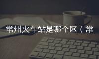 常州火車(chē)站是哪個(gè)區(qū)（常州有幾個(gè)火車(chē)站）