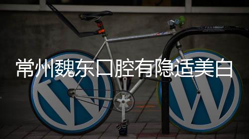 常州魏東口腔有隱適美白金級認證醫生,且牙齒矯正價格不貴