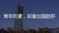 常年吃素，卻查出脂肪肝？醫生搖頭：沒那么簡單，問題或出在這里