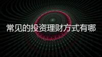 常見的投資理財方式有哪些，常見的投資理財的方式有哪幾種