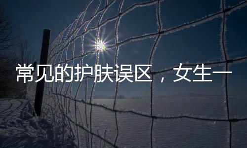 常見的護膚誤區，女生一定要知道