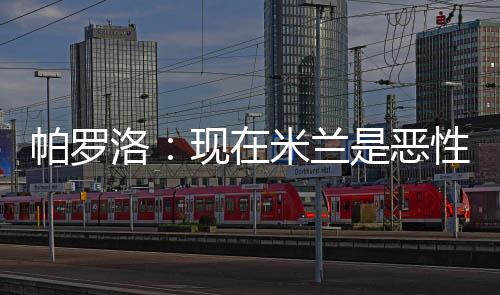 帕羅洛：現(xiàn)在米蘭是惡性循環(huán)，并非所有人都有帕夫洛維奇的求勝欲