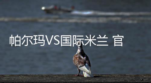 帕爾瑪VS國際米蘭 官網(wǎng)前瞻