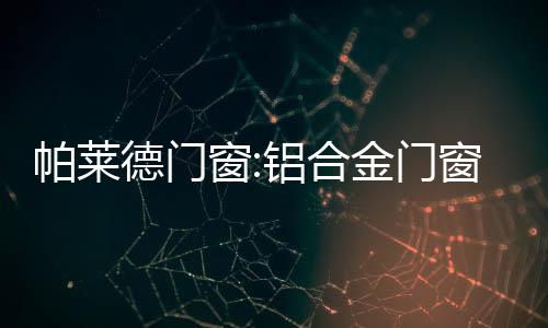 帕萊德門窗:鋁合金門窗選購,不要被眼花繚亂蒙蔽了