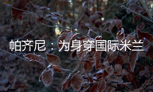 帕齊尼：為身穿國際米蘭球衣感到驕傲