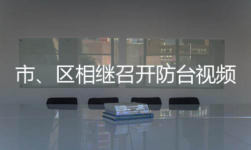 市、區(qū)相繼召開防臺視頻會議：堅決打贏防臺防汛“硬仗”