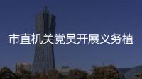 市直機(jī)關(guān)黨員開展義務(wù)植樹主題黨日活動